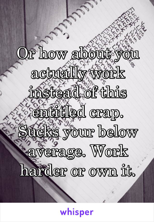 Or how about you actually work instead of this entitled crap. Sucks your below average. Work harder or own it.