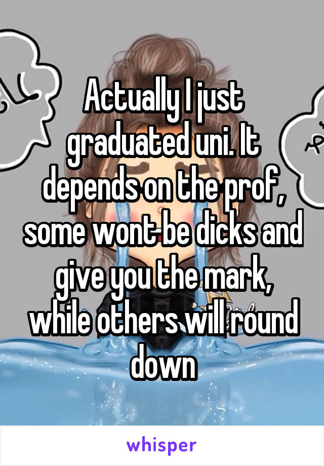 Actually I just graduated uni. It depends on the prof, some wont be dicks and give you the mark, while others will round down