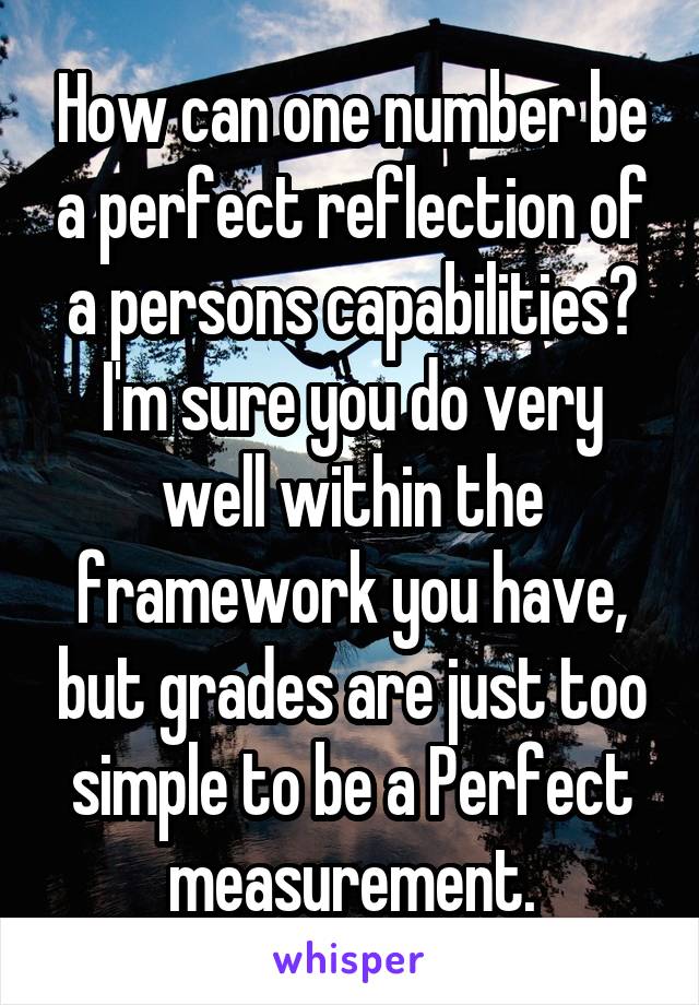 How can one number be a perfect reflection of a persons capabilities? I'm sure you do very well within the framework you have, but grades are just too simple to be a Perfect measurement.