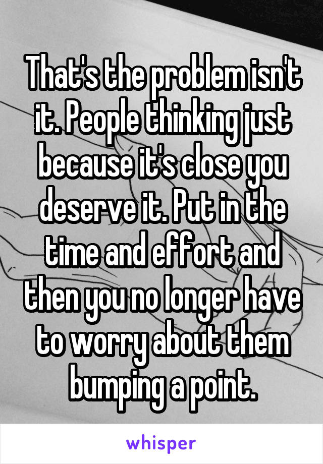 That's the problem isn't it. People thinking just because it's close you deserve it. Put in the time and effort and then you no longer have to worry about them bumping a point.