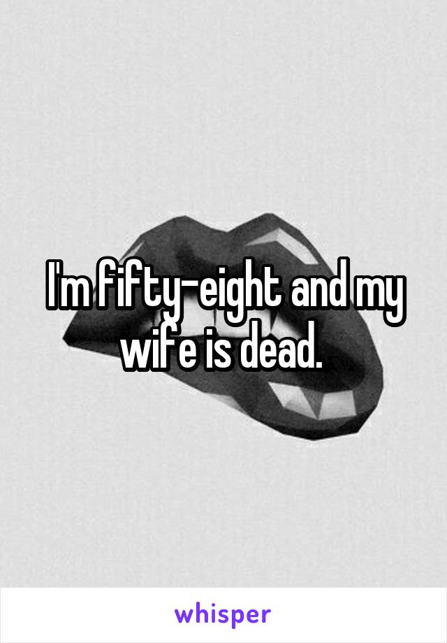 I'm fifty-eight and my wife is dead. 