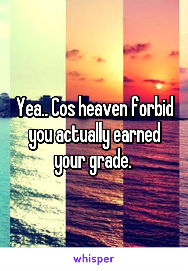 Yea.. Cos heaven forbid you actually earned your grade. 