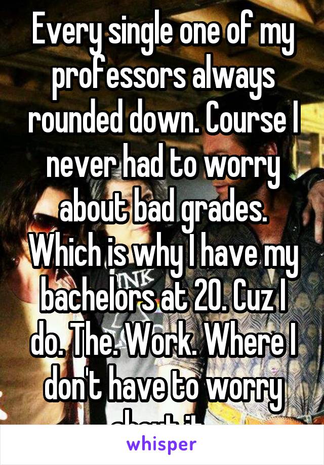 Every single one of my professors always rounded down. Course I never had to worry about bad grades. Which is why I have my bachelors at 20. Cuz I do. The. Work. Where I don't have to worry about it. 