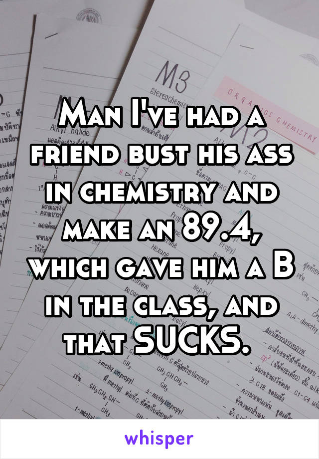 Man I've had a friend bust his ass in chemistry and make an 89.4, which gave him a B in the class, and that SUCKS. 