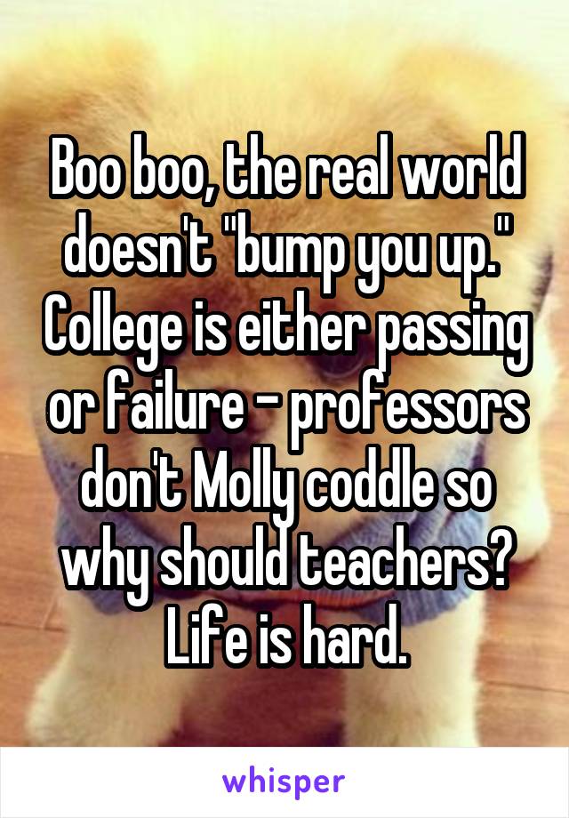 Boo boo, the real world doesn't "bump you up." College is either passing or failure - professors don't Molly coddle so why should teachers? Life is hard.