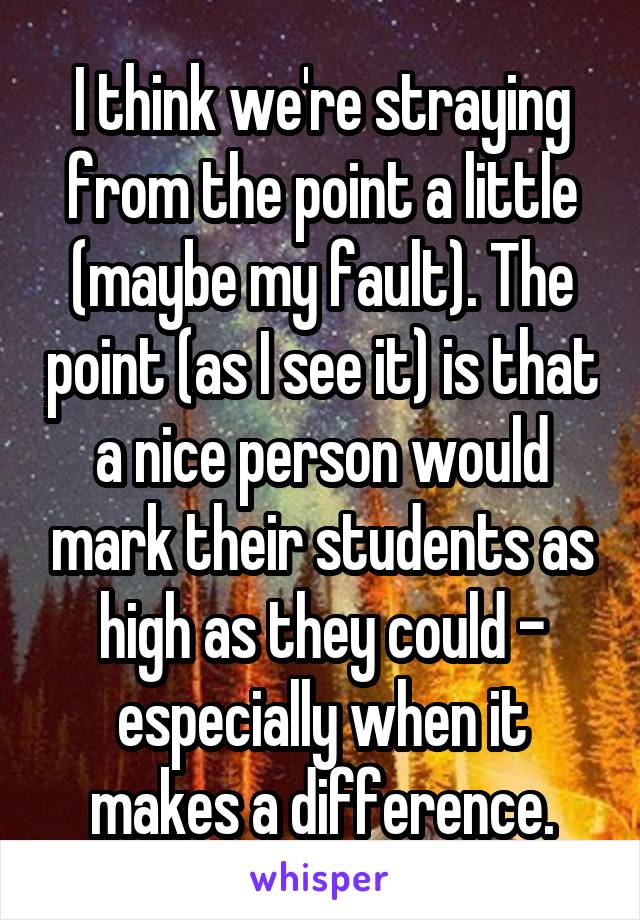 I think we're straying from the point a little (maybe my fault). The point (as I see it) is that a nice person would mark their students as high as they could - especially when it makes a difference.