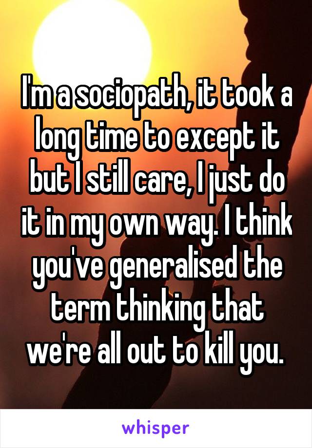 I'm a sociopath, it took a long time to except it but I still care, I just do it in my own way. I think you've generalised the term thinking that we're all out to kill you. 