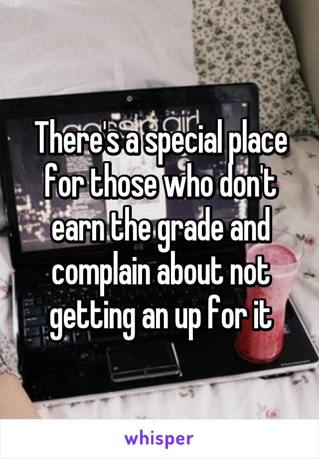 There's a special place for those who don't earn the grade and complain about not getting an up for it