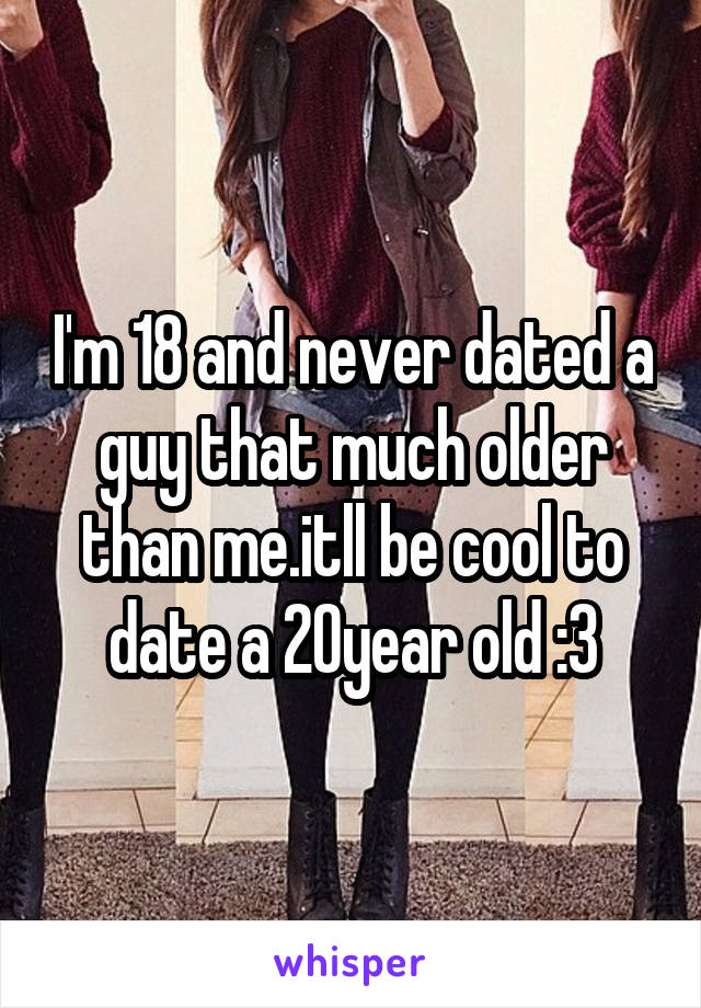 I'm 18 and never dated a guy that much older than me.itll be cool to date a 20year old :3