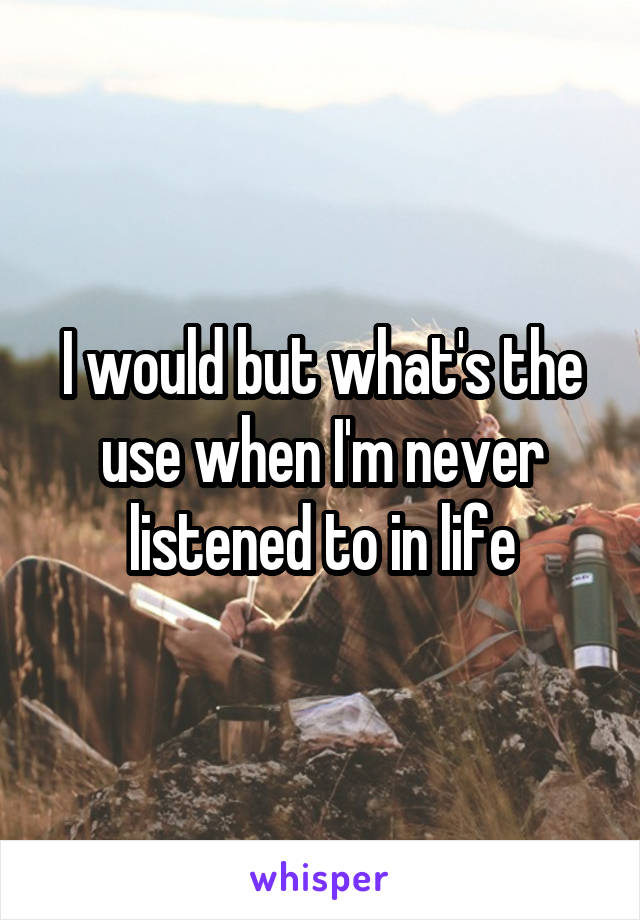 I would but what's the use when I'm never listened to in life