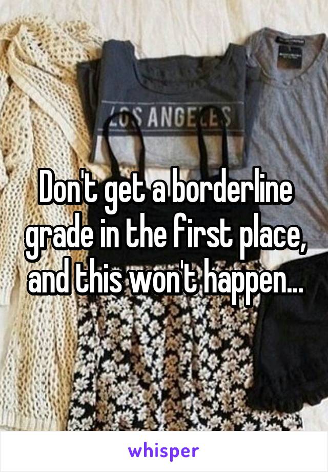 Don't get a borderline grade in the first place, and this won't happen...