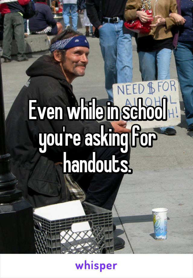 Even while in school you're asking for handouts.