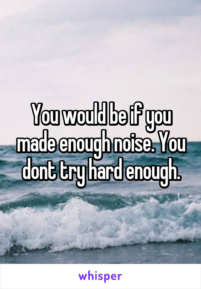 You would be if you made enough noise. You dont try hard enough.