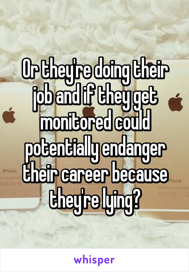 Or they're doing their job and if they get monitored could potentially endanger their career because they're lying?