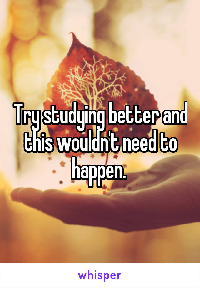 Try studying better and this wouldn't need to happen. 