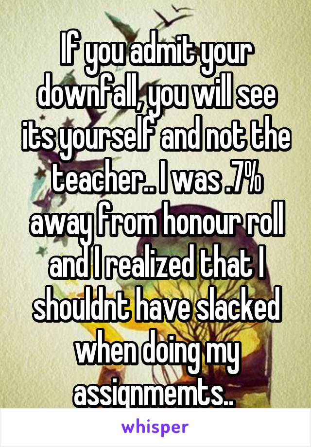 If you admit your downfall, you will see its yourself and not the teacher.. I was .7% away from honour roll and I realized that I shouldnt have slacked when doing my assignmemts.. 