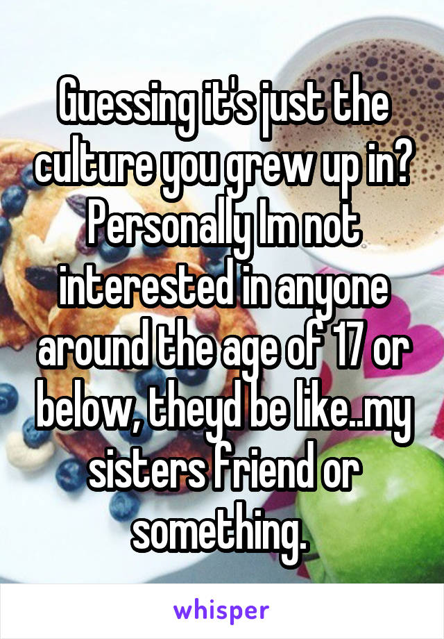 Guessing it's just the culture you grew up in? Personally Im not interested in anyone around the age of 17 or below, theyd be like..my sisters friend or something. 