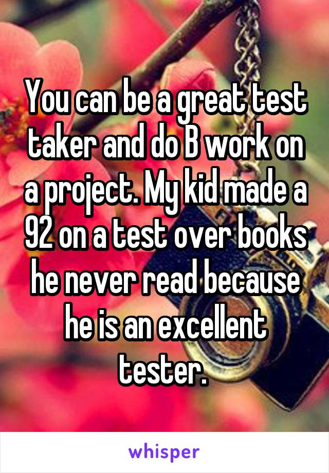 You can be a great test taker and do B work on a project. My kid made a 92 on a test over books he never read because he is an excellent tester. 