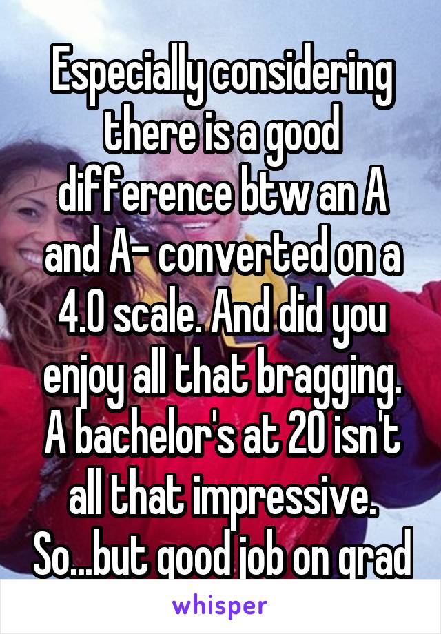 Especially considering there is a good difference btw an A and A- converted on a 4.0 scale. And did you enjoy all that bragging. A bachelor's at 20 isn't all that impressive. So...but good job on grad