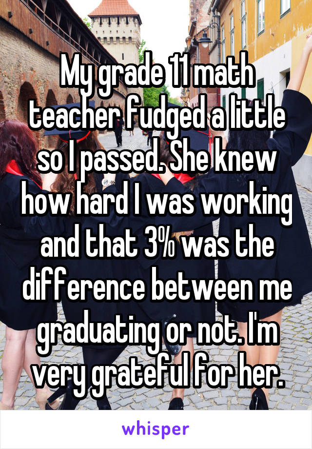 My grade 11 math teacher fudged a little so I passed. She knew how hard I was working and that 3% was the difference between me graduating or not. I'm very grateful for her.