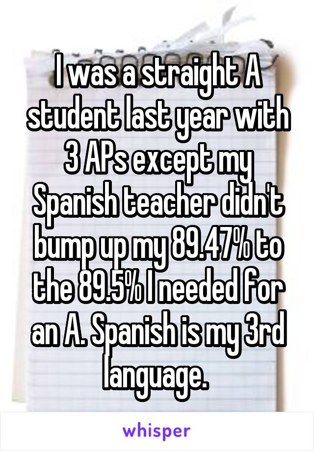 I was a straight A student last year with 3 APs except my Spanish teacher didn't bump up my 89.47% to the 89.5% I needed for an A. Spanish is my 3rd language. 