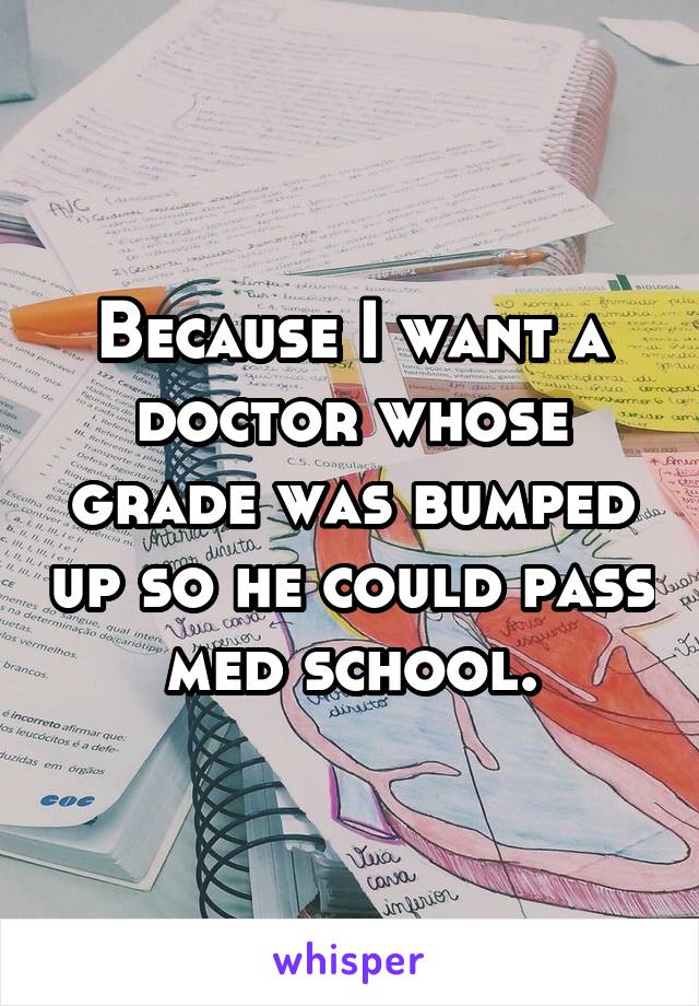 Because I want a doctor whose grade was bumped up so he could pass med school.