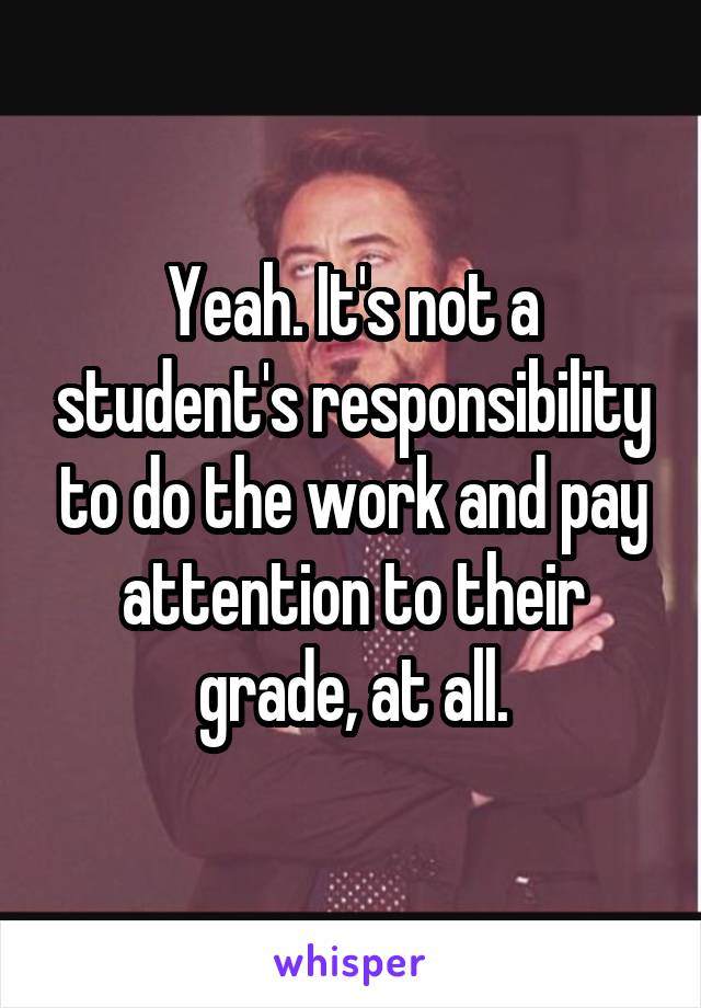 Yeah. It's not a student's responsibility to do the work and pay attention to their grade, at all.