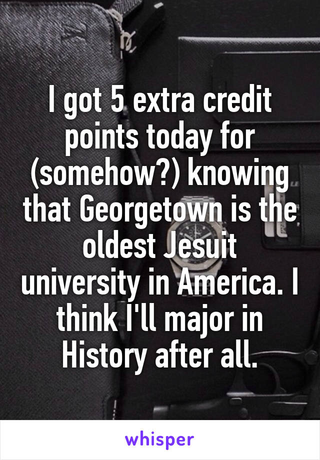 I got 5 extra credit points today for (somehow?) knowing that Georgetown is the oldest Jesuit university in America. I think I'll major in History after all.