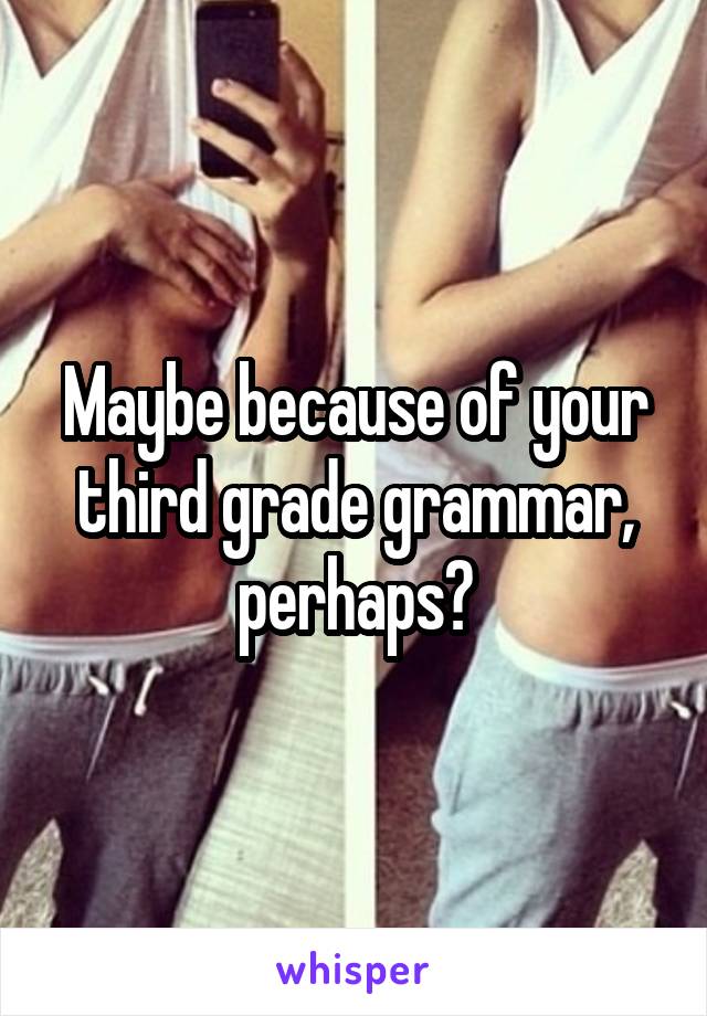 Maybe because of your third grade grammar, perhaps?
