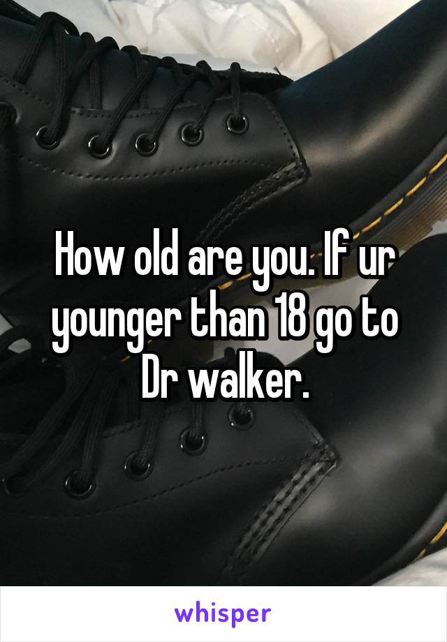 How old are you. If ur younger than 18 go to Dr walker.