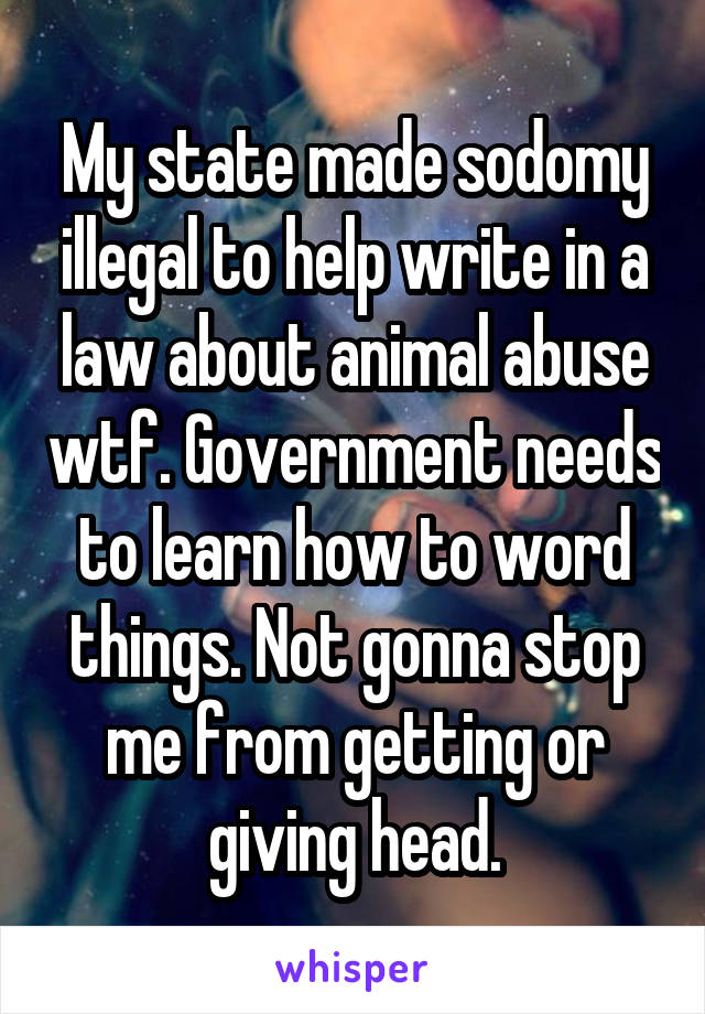 My state made sodomy illegal to help write in a law about animal abuse wtf. Government needs to learn how to word things. Not gonna stop me from getting or giving head.