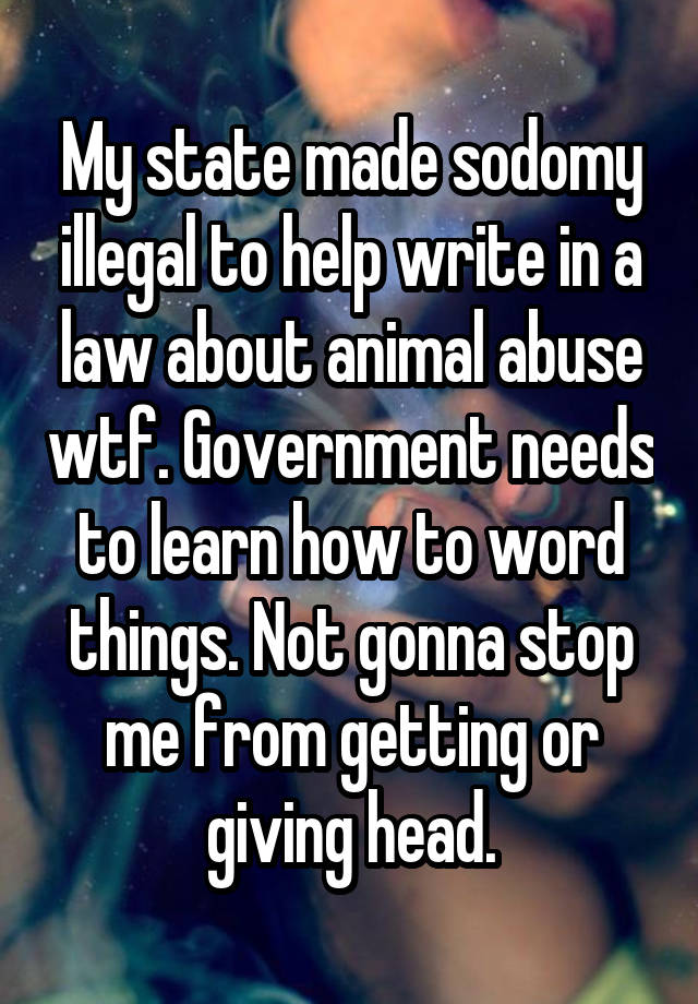 My state made sodomy illegal to help write in a law about animal abuse wtf. Government needs to learn how to word things. Not gonna stop me from getting or giving head.