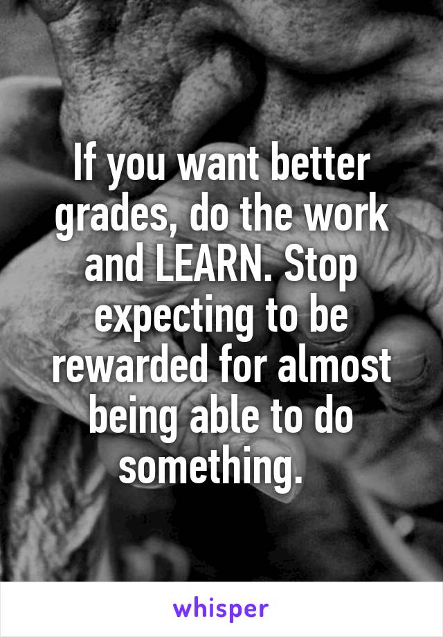 If you want better grades, do the work and LEARN. Stop expecting to be rewarded for almost being able to do something.  