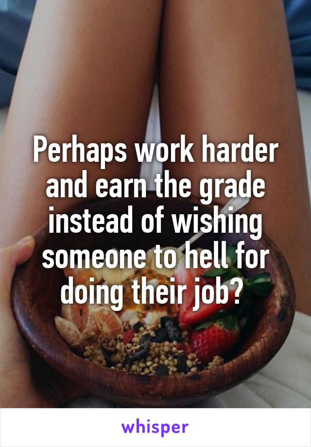 Perhaps work harder and earn the grade instead of wishing someone to hell for doing their job? 