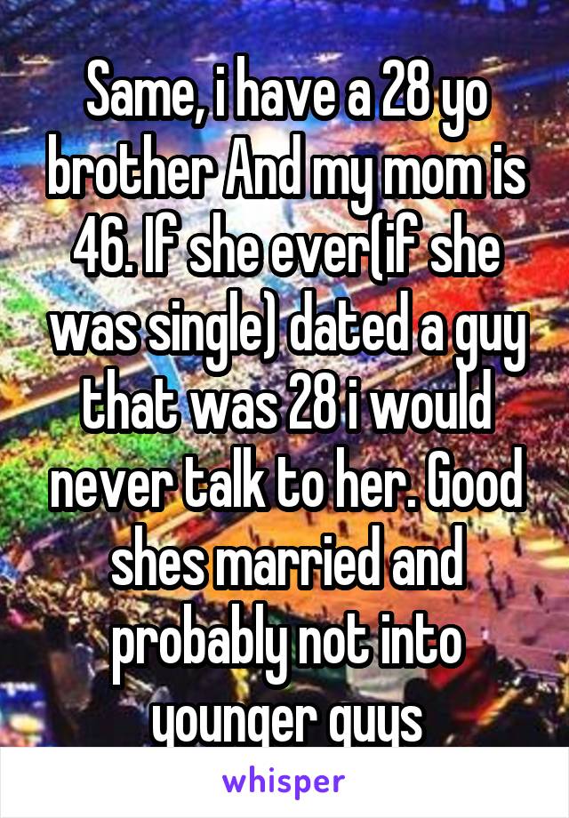 Same, i have a 28 yo brother And my mom is 46. If she ever(if she was single) dated a guy that was 28 i would never talk to her. Good shes married and probably not into younger guys