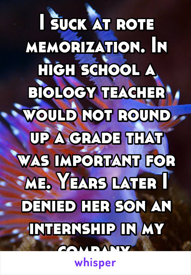 I suck at rote memorization. In high school a biology teacher would not round up a grade that was important for me. Years later I denied her son an internship in my company.