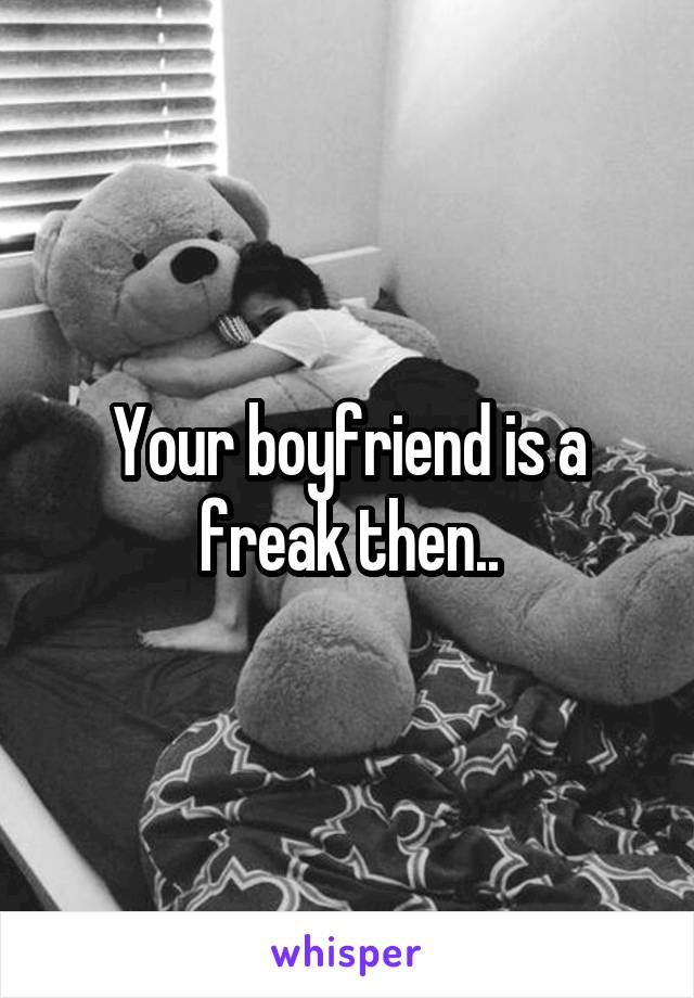 Your boyfriend is a freak then..