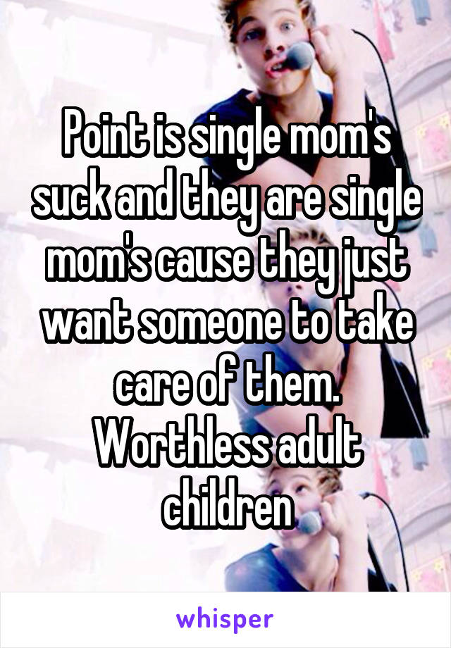 Point is single mom's suck and they are single mom's cause they just want someone to take care of them. Worthless adult children