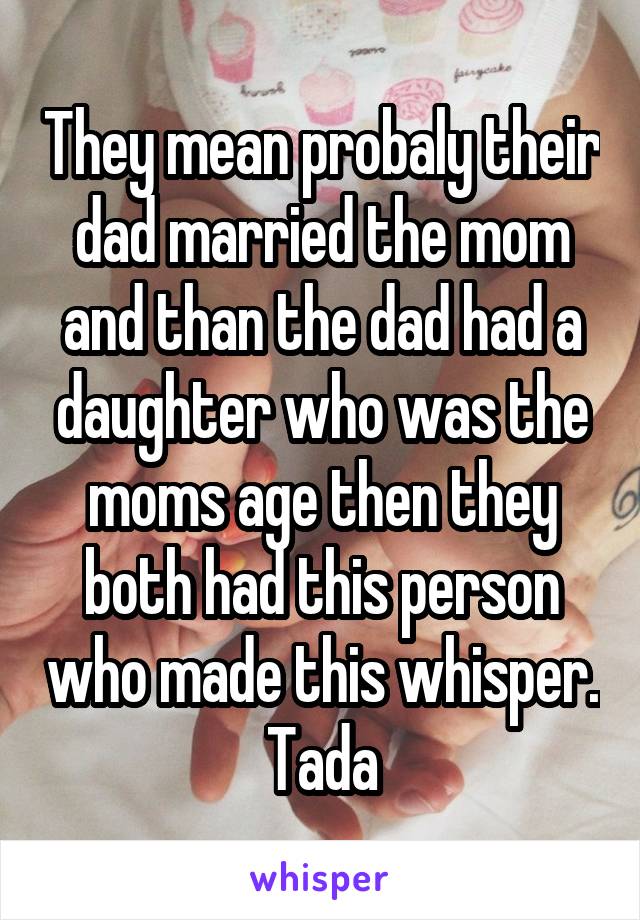 They mean probaly their dad married the mom and than the dad had a daughter who was the moms age then they both had this person who made this whisper. Tada