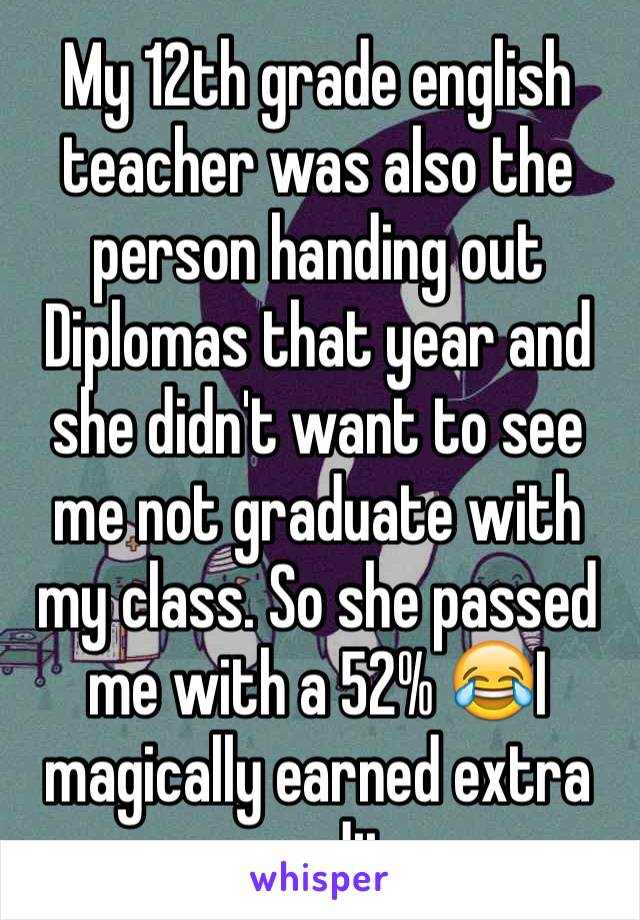 My 12th grade english teacher was also the person handing out Diplomas that year and she didn't want to see me not graduate with my class. So she passed me with a 52% 😂I magically earned extra credit