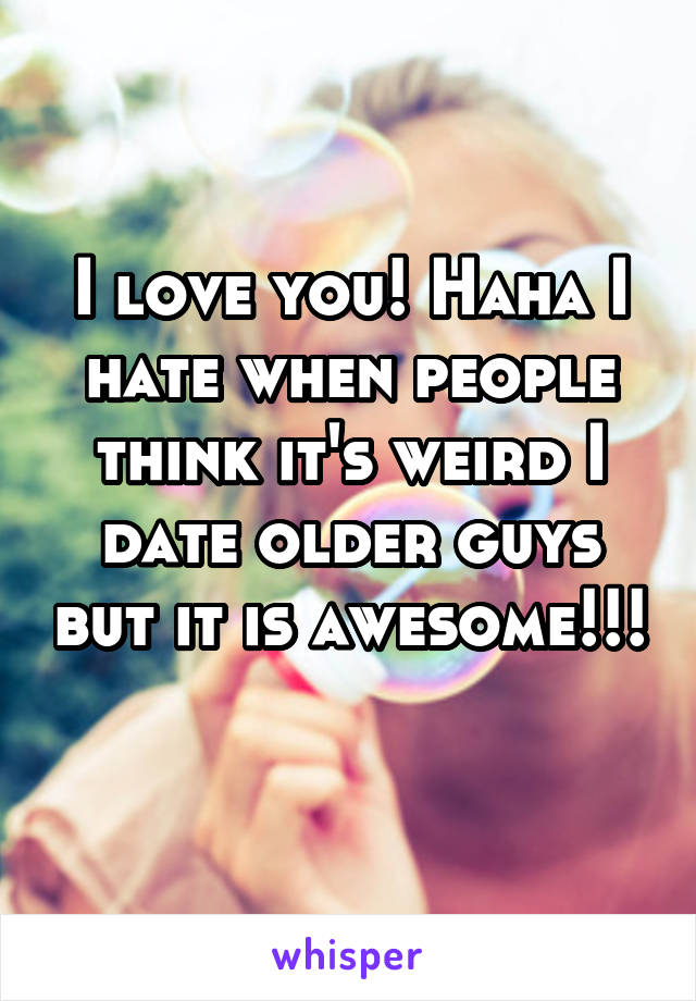 I love you! Haha I hate when people think it's weird I date older guys but it is awesome!!! 