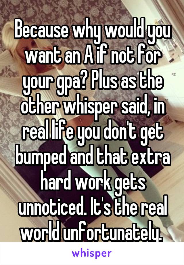 Because why would you want an A if not for your gpa? Plus as the other whisper said, in real life you don't get bumped and that extra hard work gets unnoticed. It's the real world unfortunately. 