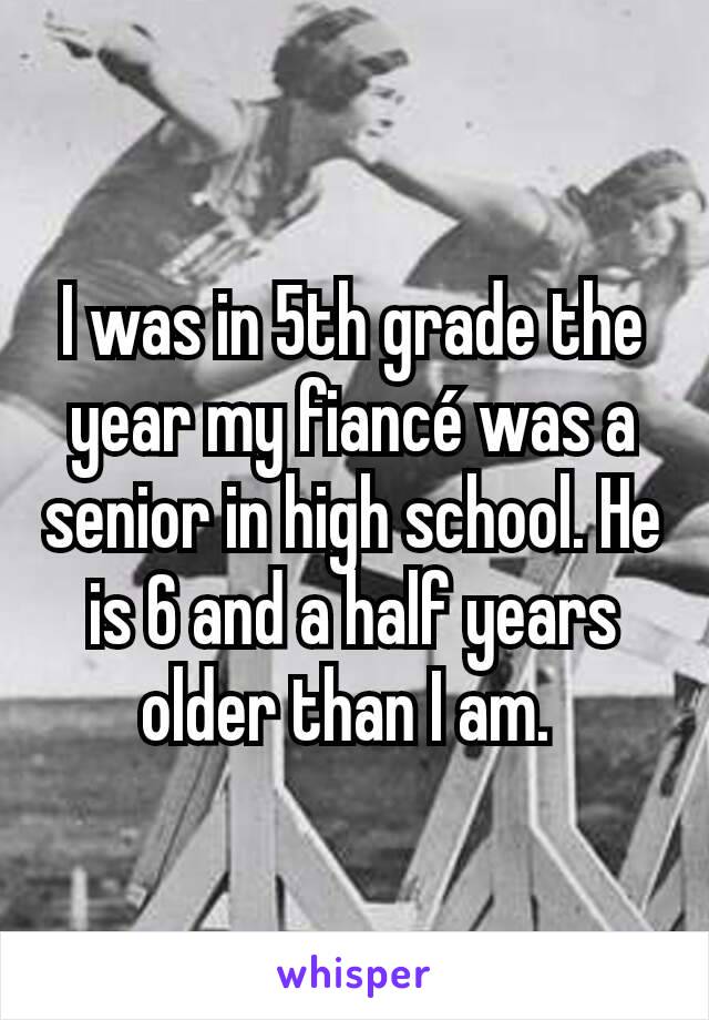 I was in 5th grade the year my fiancé was a senior in high school. He is 6 and a half years older than I am. 