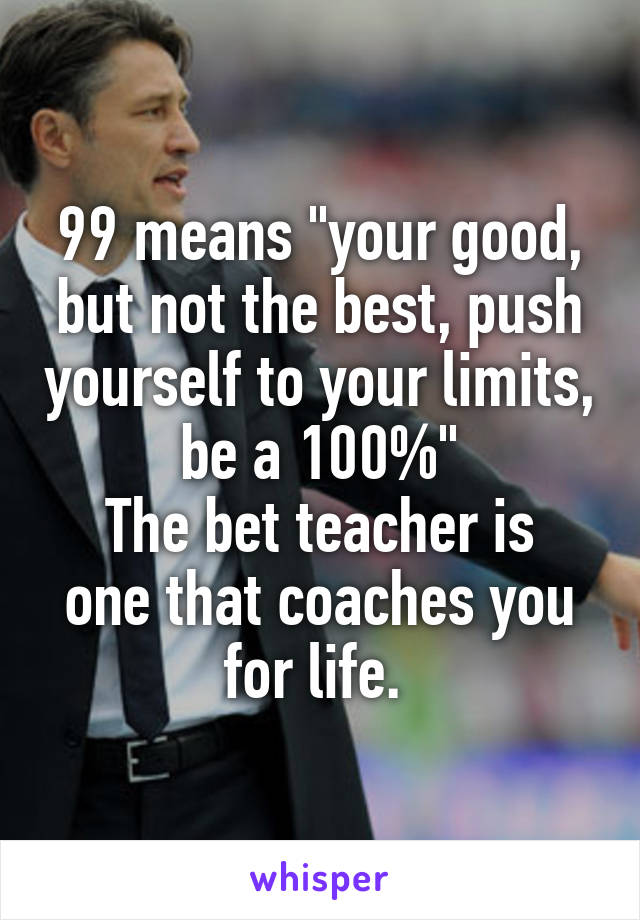 99 means "your good, but not the best, push yourself to your limits, be a 100%"
The bet teacher is one that coaches you for life. 