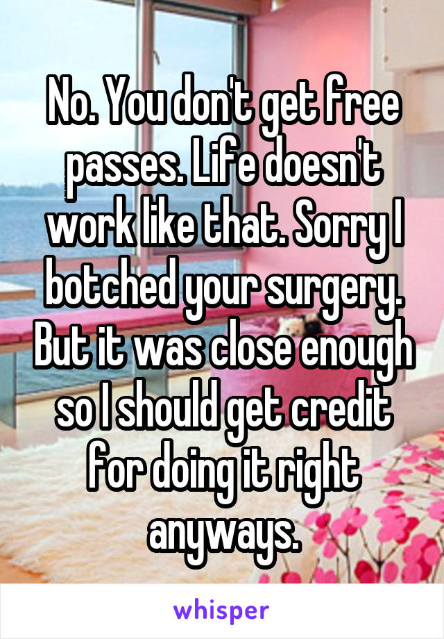 No. You don't get free passes. Life doesn't work like that. Sorry I botched your surgery. But it was close enough so I should get credit for doing it right anyways.