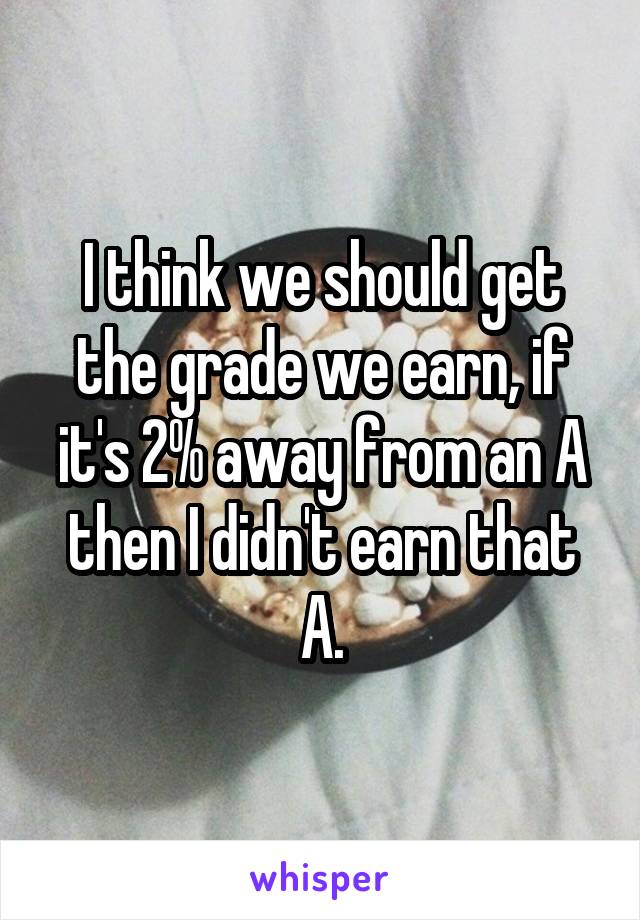 I think we should get the grade we earn, if it's 2% away from an A then I didn't earn that A.