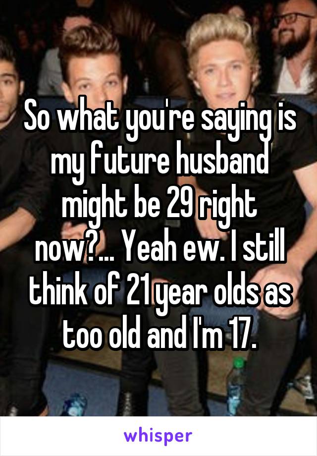 So what you're saying is my future husband might be 29 right now?... Yeah ew. I still think of 21 year olds as too old and I'm 17.