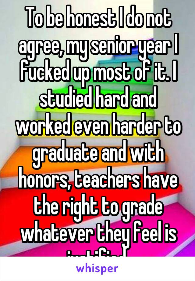 To be honest I do not agree, my senior year I fucked up most of it. I studied hard and worked even harder to graduate and with honors, teachers have the right to grade whatever they feel is justified.