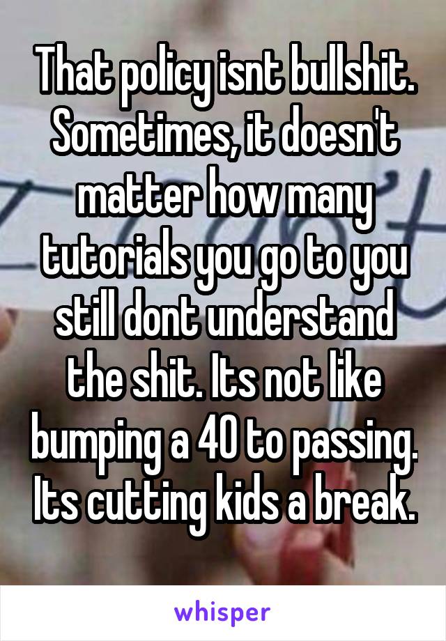 That policy isnt bullshit. Sometimes, it doesn't matter how many tutorials you go to you still dont understand the shit. Its not like bumping a 40 to passing. Its cutting kids a break. 