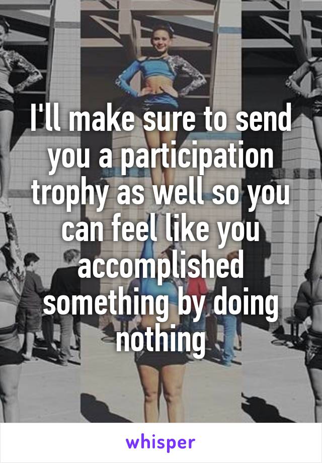 I'll make sure to send you a participation trophy as well so you can feel like you accomplished something by doing nothing